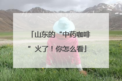 山东的“中药咖啡”火了！你怎么看