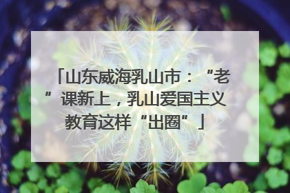 山东威海乳山市：“老”课新上，乳山爱国主义教育这样“出圈”