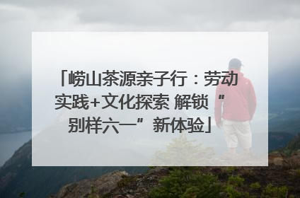 崂山茶源亲子行：劳动实践+文化探索 解锁“别样六一”新体验