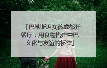巴基斯坦女孩成都开餐厅：用食物搭建中巴文化与友谊的桥梁