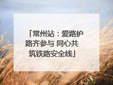 常州站：爱路护路齐参与 同心共筑铁路安全线