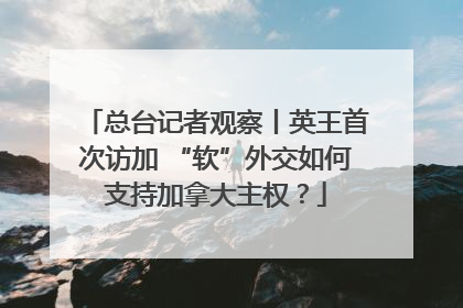 总台记者观察丨英王首次访加 “软”外交如何支持加拿大主权？