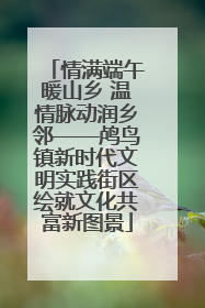 情满端午暖山乡 温情脉动润乡邻——鸬鸟镇新时代文明实践街区绘就文化共富新图景