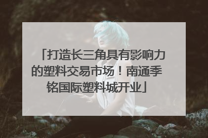 打造长三角具有影响力的塑料交易市场！南通季铭国际塑料城开业