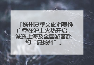 扬州夏季文旅消费推广季在沪上火热开启，诚邀上海及全国游客赴约“夏扬州”