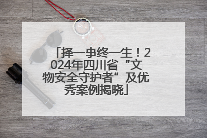 择一事终一生！2024年四川省“文物安全守护者”及优秀案例揭晓