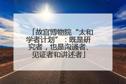 故宫博物院“太和学者计划”：既是研究者，也是沟通者、见证者和讲述者