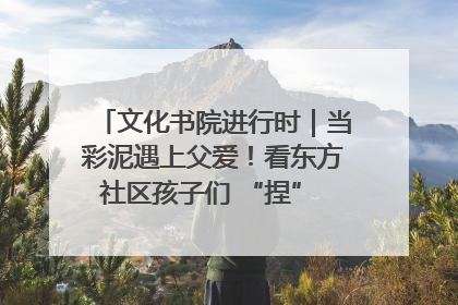 文化书院进行时｜当彩泥遇上父爱！看东方社区孩子们 “捏” 出心目中的爸爸