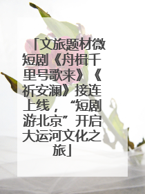 文旅题材微短剧《舟楫千里号歌来》《祈安澜》接连上线，“短剧游北京”开启大运河文化之旅