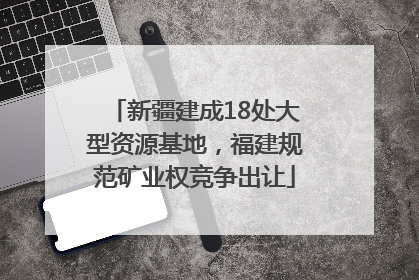 新疆建成18处大型资源基地，福建规范矿业权竞争出让
