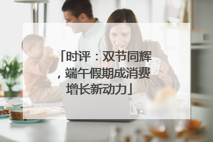 时评：双节同辉，端午假期成消费增长新动力