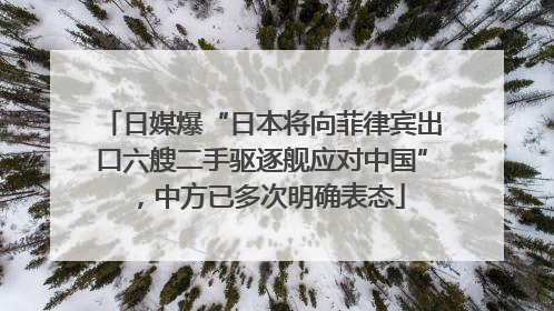日媒爆“日本将向菲律宾出口六艘二手驱逐舰应对中国”，中方已多次明确表态
