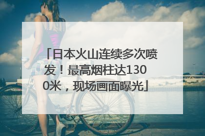 日本火山连续多次喷发！最高烟柱达1300米，现场画面曝光