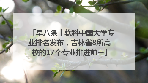 早八条丨软科中国大学专业排名发布，吉林省8所高校的17个专业排进前三