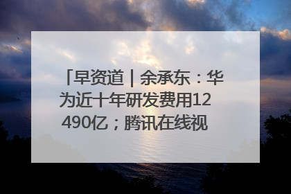 早资道｜余承东：华为近十年研发费用12490亿；腾讯在线视频重大组织调整