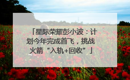星际荣耀彭小波：计划今年完成首飞，挑战火箭“入轨+回收”
