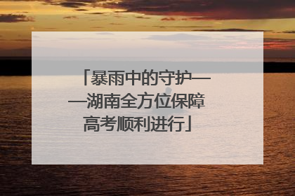 暴雨中的守护——湖南全方位保障高考顺利进行