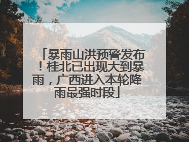 暴雨山洪预警发布！桂北已出现大到暴雨，广西进入本轮降雨最强时段
