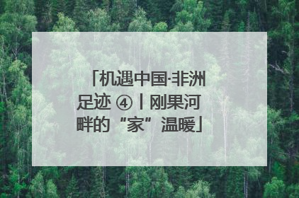 机遇中国·非洲足迹 ④丨刚果河畔的“家”温暖