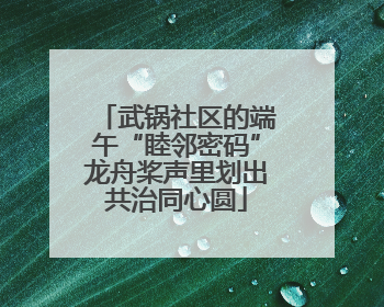 武锅社区的端午“睦邻密码”龙舟桨声里划出共治同心圆