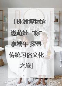 株洲博物馆邀萌娃“粽”享端午 探寻传统习俗文化之旅