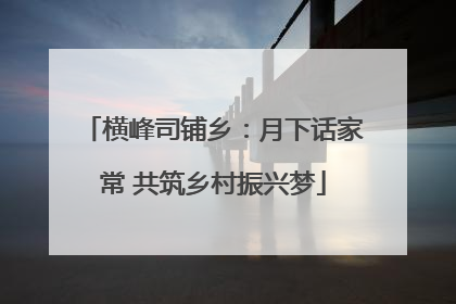 横峰司铺乡：月下话家常 共筑乡村振兴梦