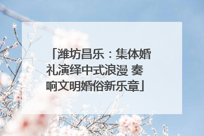 潍坊昌乐：集体婚礼演绎中式浪漫 奏响文明婚俗新乐章