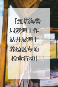 潍坊海警局滨海工作站开展海上养殖区专项检查行动