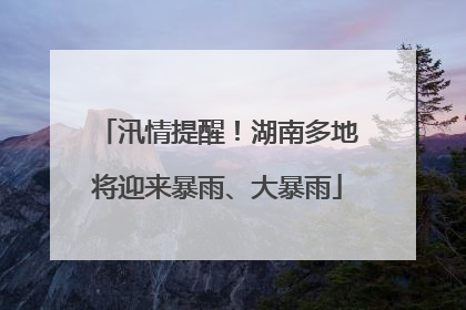 汛情提醒！湖南多地将迎来暴雨、大暴雨