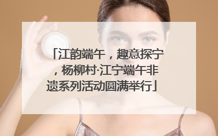 江韵端午，趣意探宁，杨柳村·江宁端午非遗系列活动圆满举行