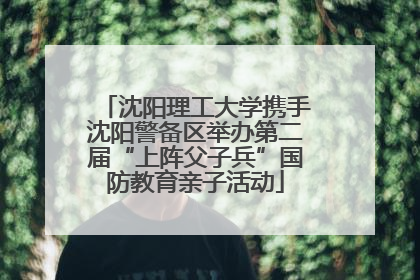 沈阳理工大学携手沈阳警备区举办第二届“上阵父子兵”国防教育亲子活动