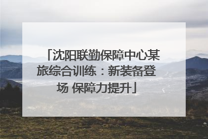 沈阳联勤保障中心某旅综合训练：新装备登场 保障力提升