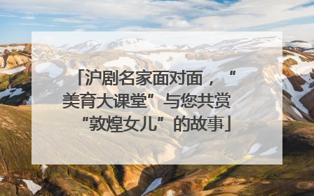 沪剧名家面对面，“美育大课堂”与您共赏“敦煌女儿”的故事
