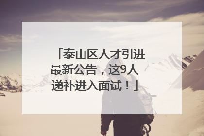 泰山区人才引进最新公告，这9人递补进入面试！
