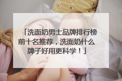 洗面奶男士品牌排行榜前十名推荐，洗面奶什么牌子好用更科学！
