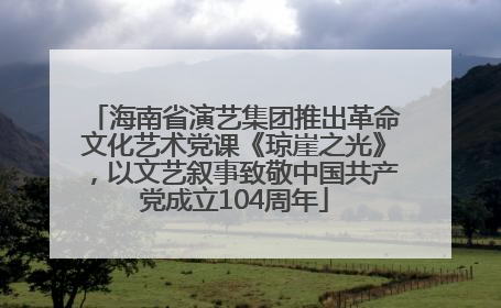 海南省演艺集团推出革命文化艺术党课《琼崖之光》，以文艺叙事致敬中国共产党成立104周年