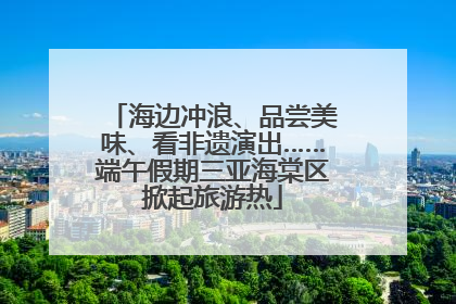 海边冲浪、品尝美味、看非遗演出……端午假期三亚海棠区掀起旅游热
