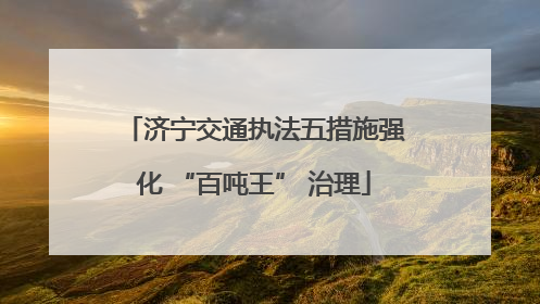 济宁交通执法五措施强化 “百吨王” 治理