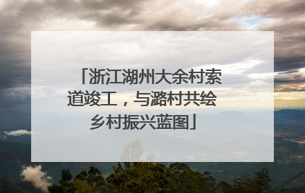 浙江湖州大余村索道竣工，与潞村共绘乡村振兴蓝图