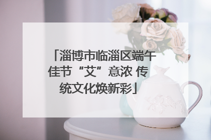 淄博市临淄区端午佳节“艾”意浓 传统文化焕新彩