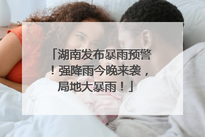 湖南发布暴雨预警！强降雨今晚来袭，局地大暴雨！