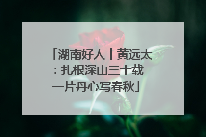 湖南好人丨黄远太：扎根深山三十载 一片丹心写春秋