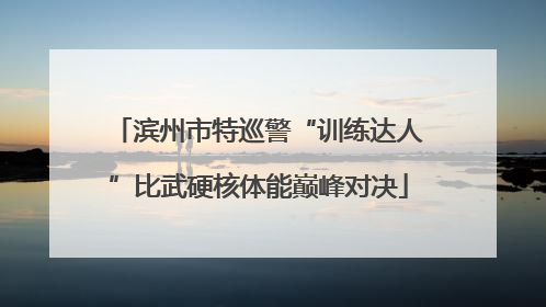 滨州市特巡警“训练达人”比武硬核体能巅峰对决