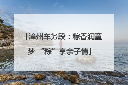 漳州车务段：粽香润童梦 “粽”享亲子情
