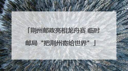 荆州邮政亮相龙舟赛 临时邮局“把荆州寄给世界”
