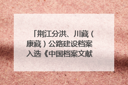 荆江分洪、川藏（康藏）公路建设档案入选《中国档案文献遗产名录》