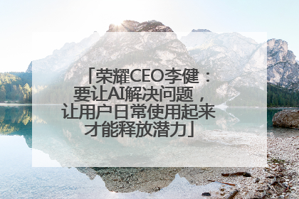 荣耀CEO李健：要让AI解决问题，让用户日常使用起来才能释放潜力