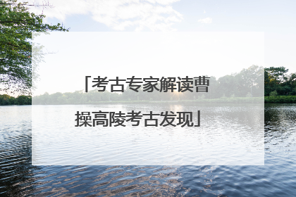 考古专家解读曹操高陵考古发现