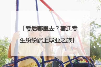 考后哪里去？宿迁考生纷纷踏上毕业之旅