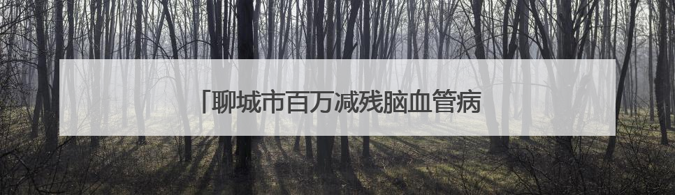 聊城市百万减残脑血管病公益项目资助标准公布